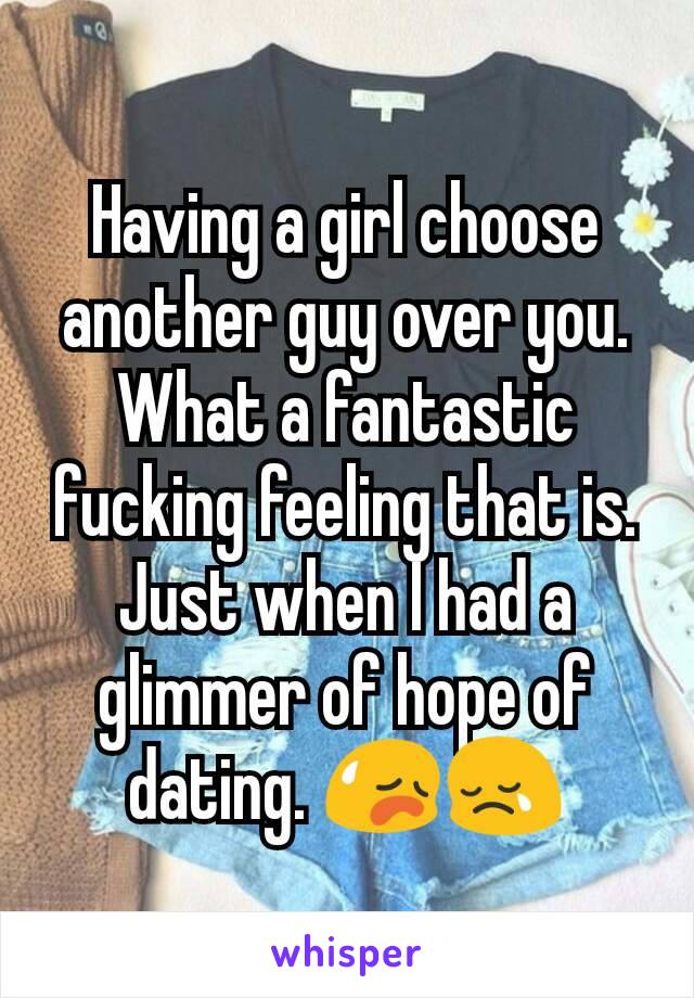 Having a girl choose another guy over you. What a fantastic fucking feeling that is. Just when I had a glimmer of hope of dating. 😥😢