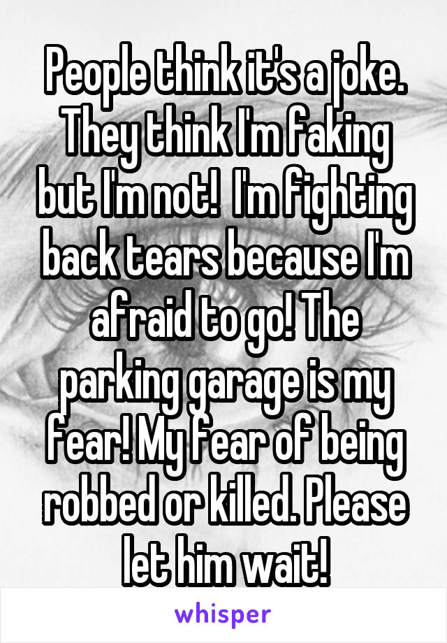 People think it's a joke. They think I'm faking but I'm not!  I'm fighting back tears because I'm afraid to go! The parking garage is my fear! My fear of being robbed or killed. Please let him wait!