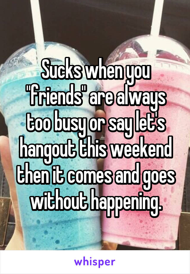 Sucks when you "friends" are always too busy or say let's hangout this weekend then it comes and goes without happening.