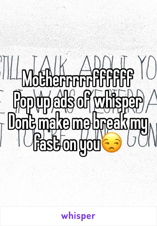 Motherrrrrffffff
Pop up ads of whisper
Dont make me break my fast on you😒