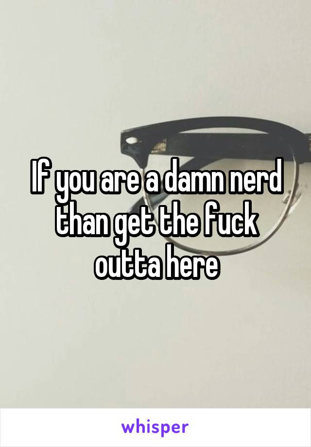 If you are a damn nerd than get the fuck outta here