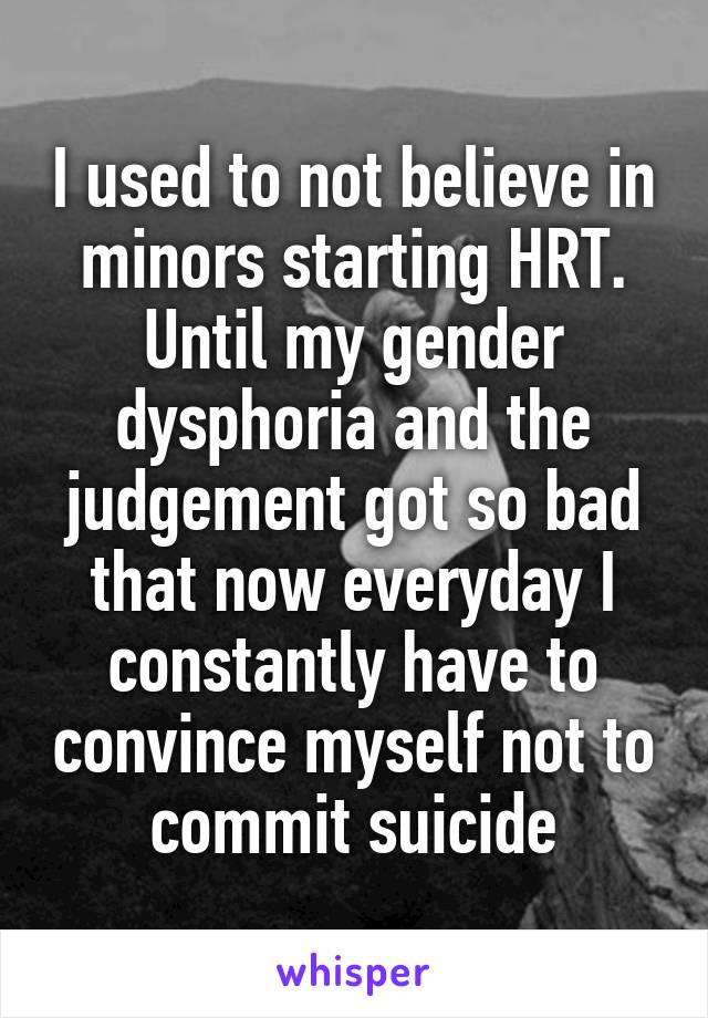 I used to not believe in minors starting HRT.
Until my gender dysphoria and the judgement got so bad that now everyday I constantly have to convince myself not to commit suicide