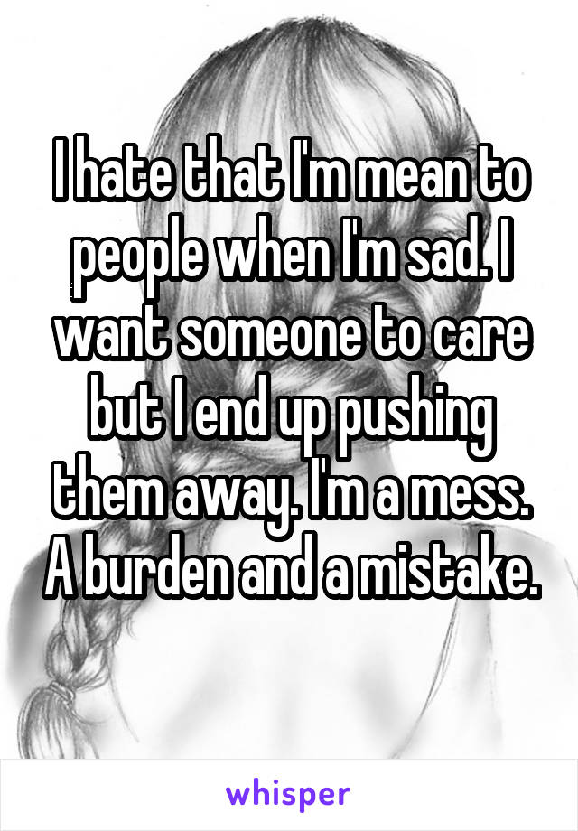 I hate that I'm mean to people when I'm sad. I want someone to care but I end up pushing them away. I'm a mess. A burden and a mistake. 