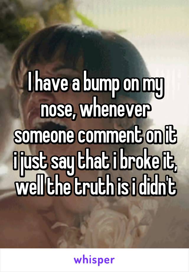 I have a bump on my nose, whenever someone comment on it i just say that i broke it, well the truth is i didn't