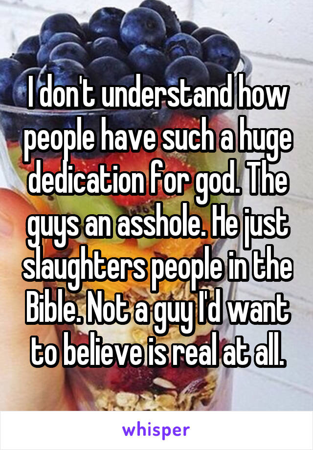 I don't understand how people have such a huge dedication for god. The guys an asshole. He just slaughters people in the Bible. Not a guy I'd want to believe is real at all.