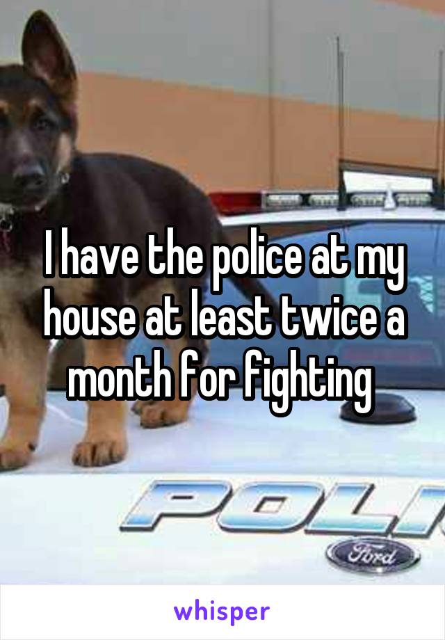 I have the police at my house at least twice a month for fighting 