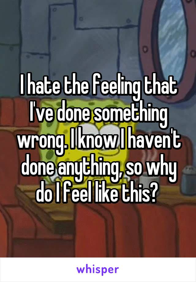 I hate the feeling that I've done something wrong. I know I haven't done anything, so why do I feel like this? 