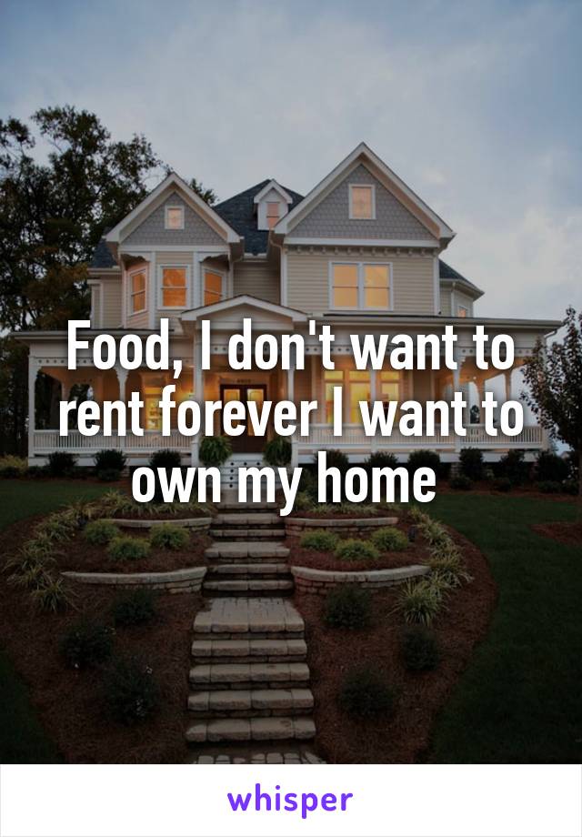 Food, I don't want to rent forever I want to own my home 