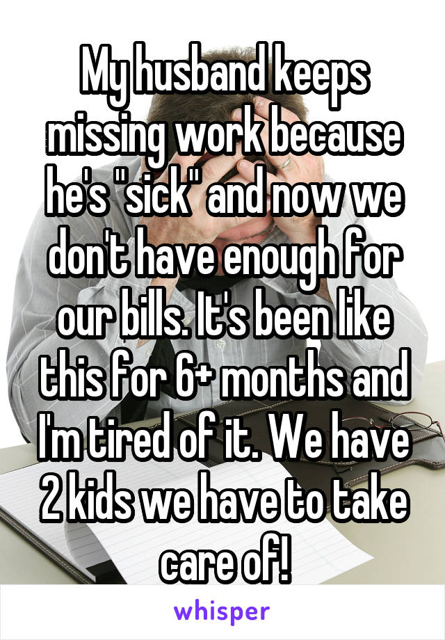 My husband keeps missing work because he's "sick" and now we don't have enough for our bills. It's been like this for 6+ months and I'm tired of it. We have 2 kids we have to take care of!