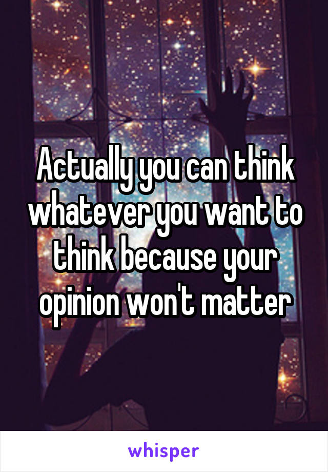 Actually you can think whatever you want to think because your opinion won't matter