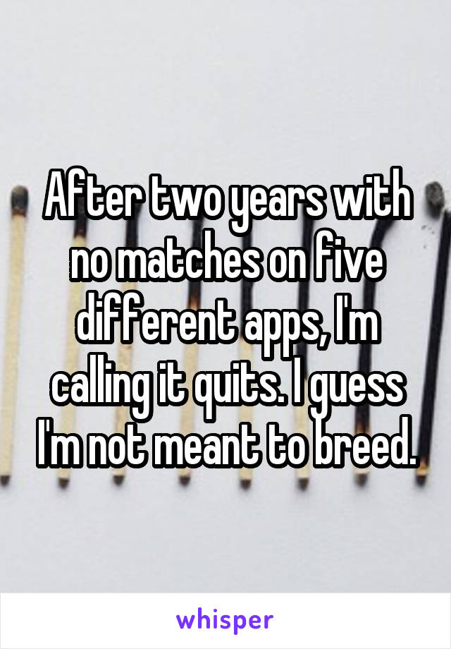 After two years with no matches on five different apps, I'm calling it quits. I guess I'm not meant to breed.