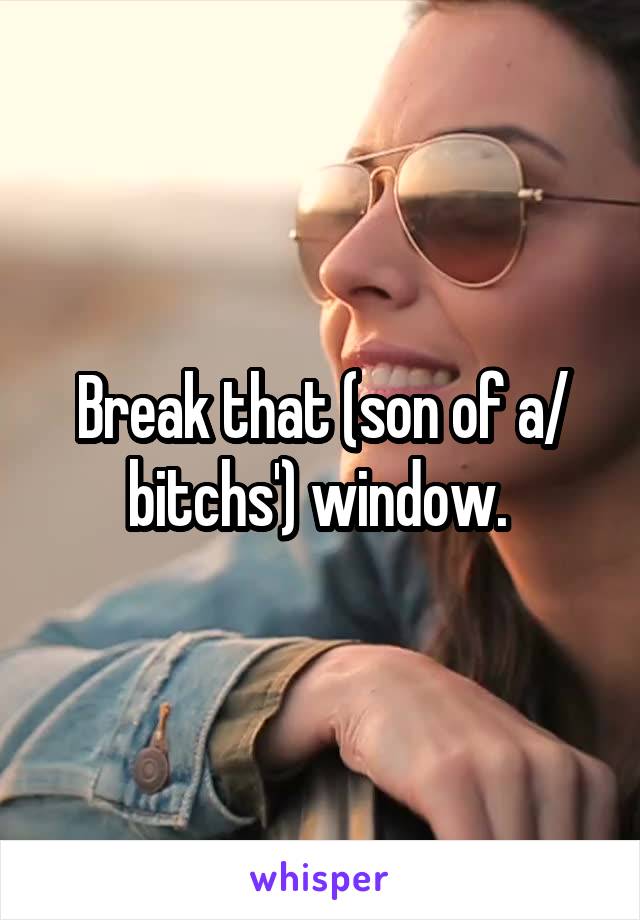 Break that (son of a/ bitchs') window. 
