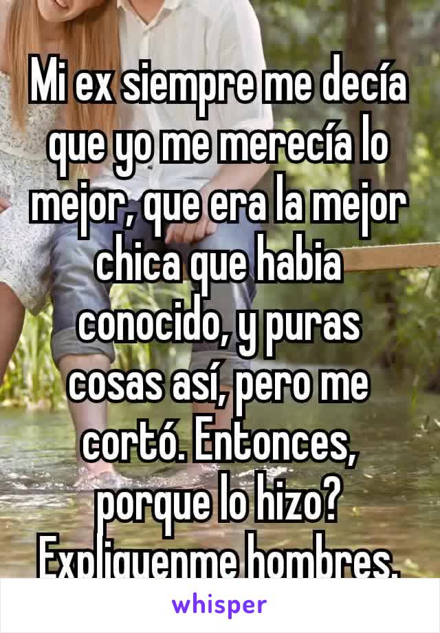 Mi ex siempre me decía que yo me merecía lo mejor, que era la mejor chica que habia conocido, y puras cosas así, pero me cortó. Entonces, porque lo hizo? Expliquenme hombres.