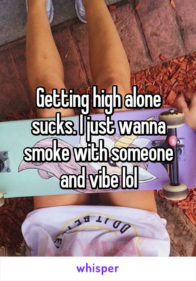 Getting high alone sucks. I just wanna smoke with someone and vibe lol