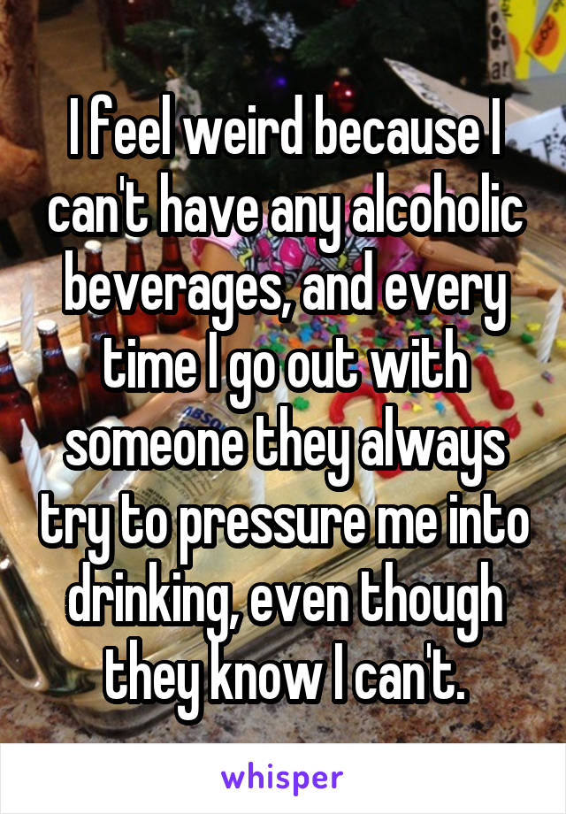 I feel weird because I can't have any alcoholic beverages, and every time I go out with someone they always try to pressure me into drinking, even though they know I can't.