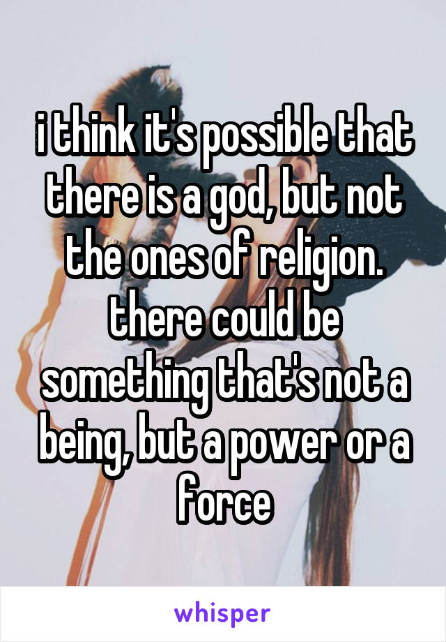 i think it's possible that there is a god, but not the ones of religion. there could be something that's not a being, but a power or a force