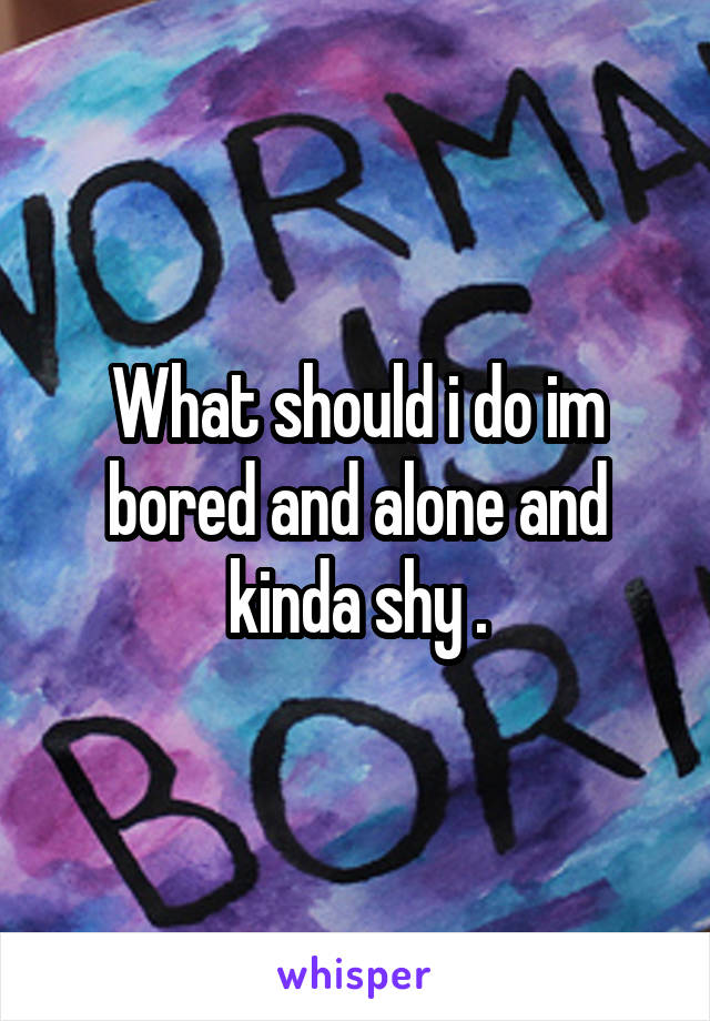 What should i do im bored and alone and kinda shy .