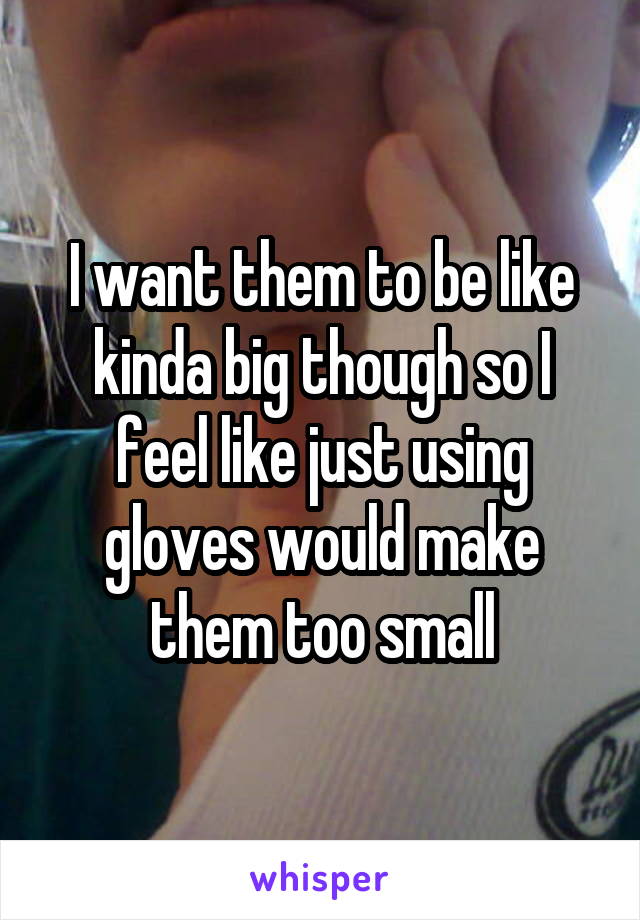 I want them to be like kinda big though so I feel like just using gloves would make them too small