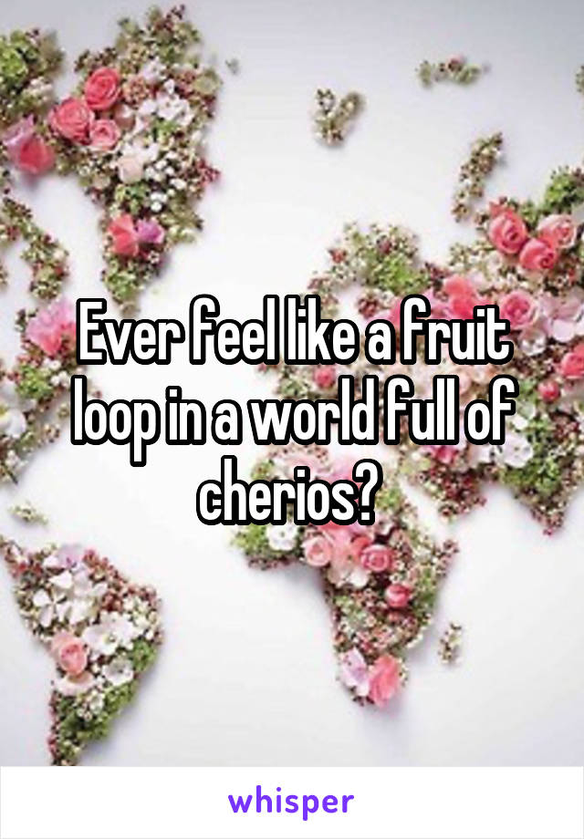 Ever feel like a fruit loop in a world full of cherios? 