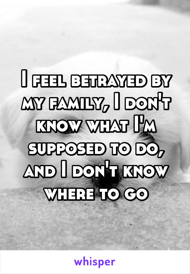 I feel betrayed by my family, I don't know what I'm supposed to do, and I don't know where to go