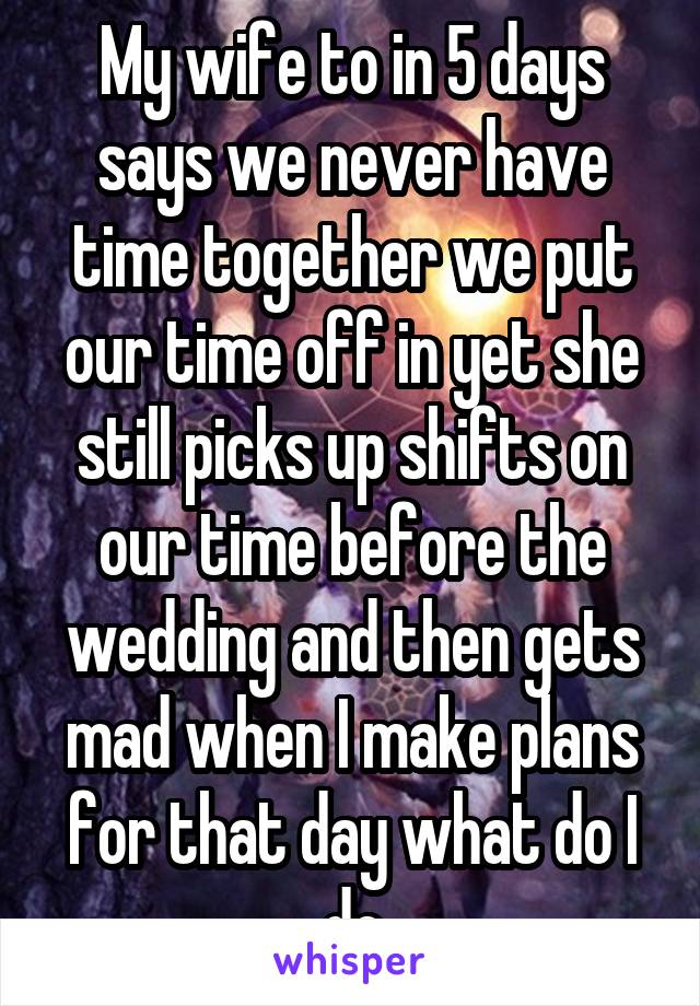 My wife to in 5 days says we never have time together we put our time off in yet she still picks up shifts on our time before the wedding and then gets mad when I make plans for that day what do I do