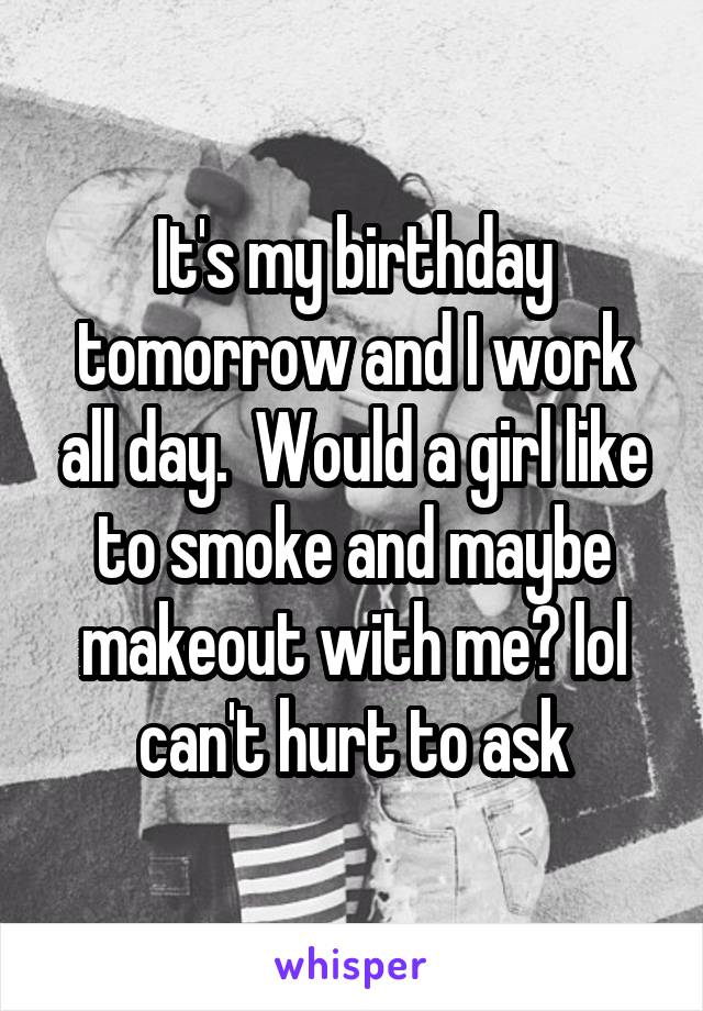 It's my birthday tomorrow and I work all day.  Would a girl like to smoke and maybe makeout with me? lol can't hurt to ask