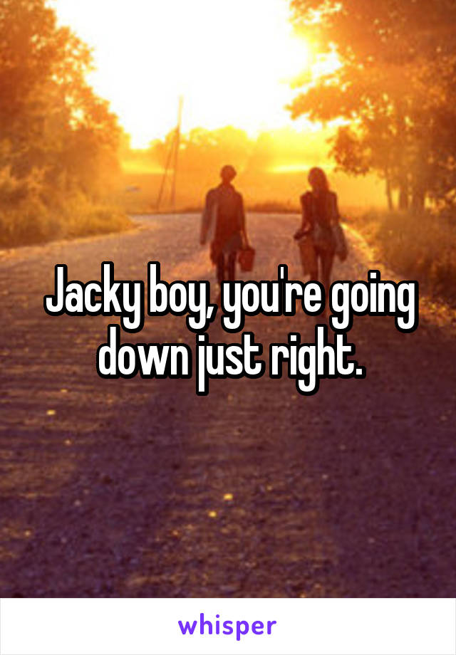 Jacky boy, you're going down just right.