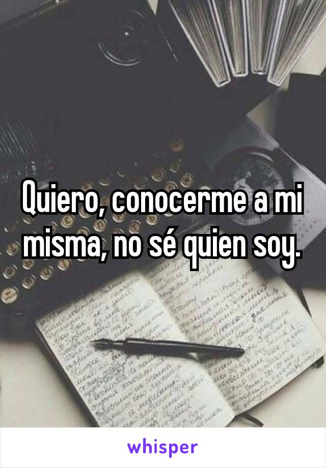 Quiero, conocerme a mi misma, no sé quien soy.