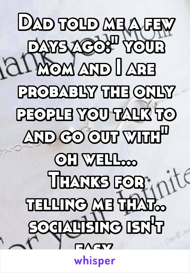 Dad told me a few days ago:" your mom and I are probably the only people you talk to and go out with" oh well...
Thanks for telling me that.. socialising isn't easy 