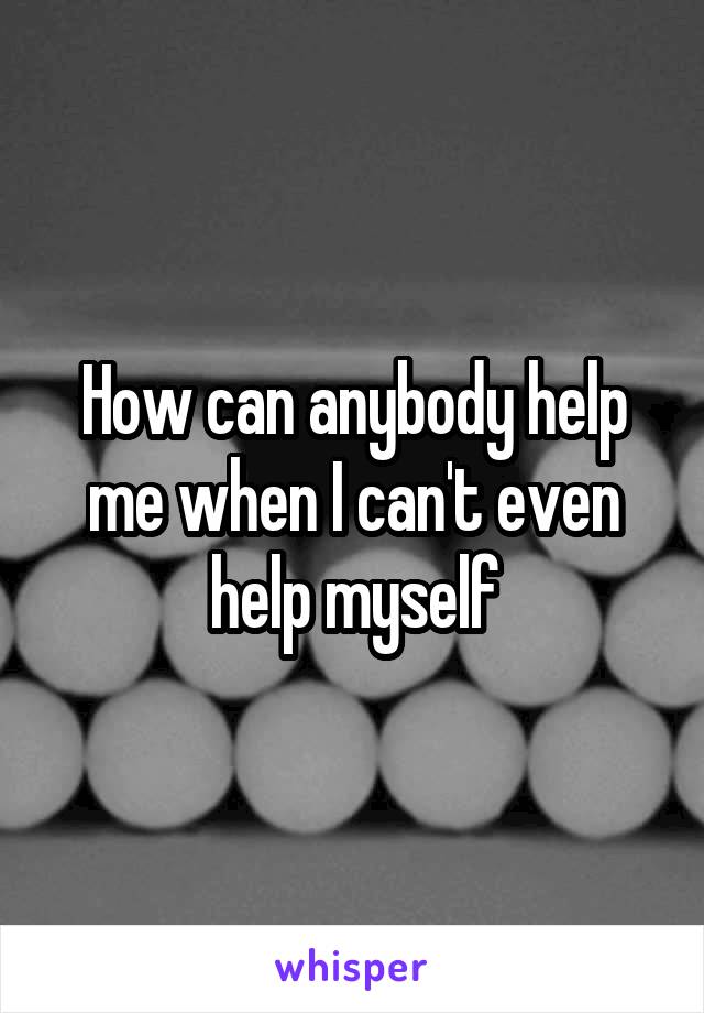 How can anybody help me when I can't even help myself