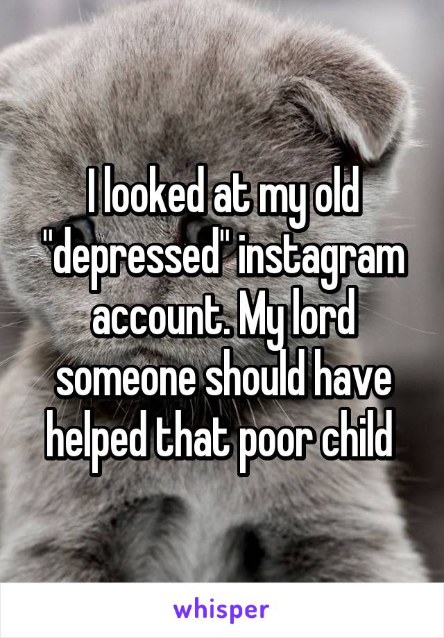 I looked at my old "depressed" instagram account. My lord someone should have helped that poor child 