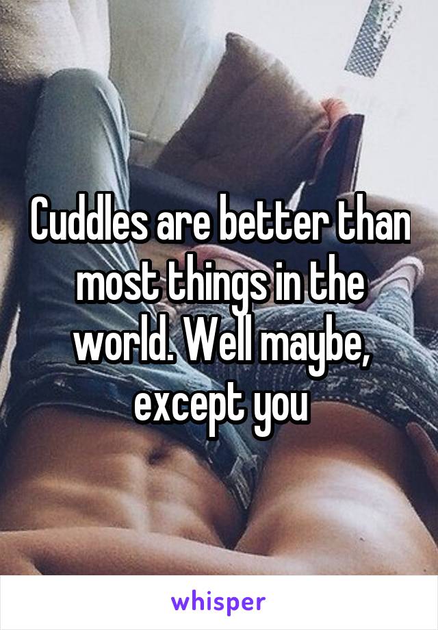 Cuddles are better than most things in the world. Well maybe, except you