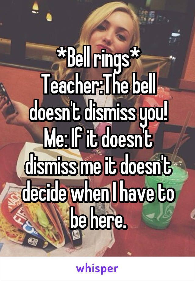 *Bell rings*
Teacher:The bell doesn't dismiss you!
Me: If it doesn't dismiss me it doesn't decide when I have to be here.