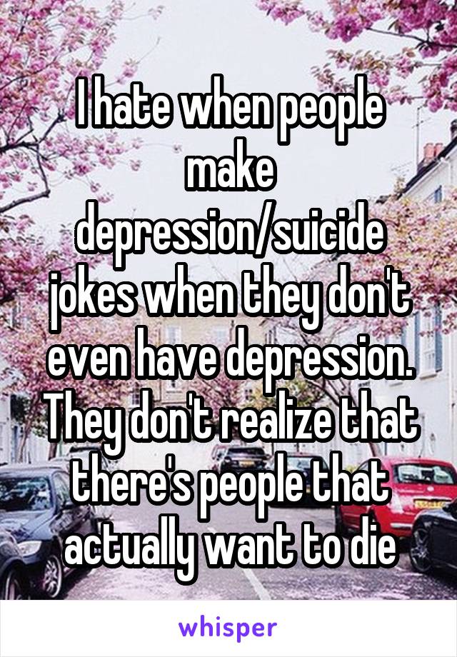 I hate when people make depression/suicide jokes when they don't even have depression. They don't realize that there's people that actually want to die