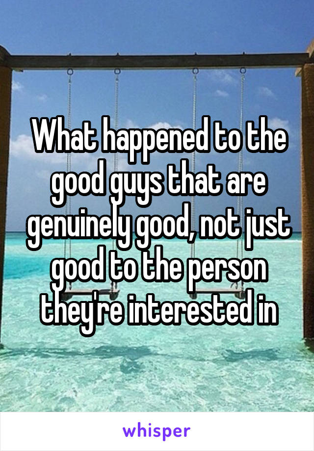 What happened to the good guys that are genuinely good, not just good to the person they're interested in