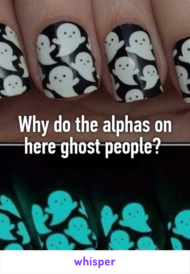 Why do the alphas on here ghost people? 