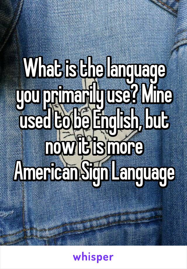 What is the language you primarily use? Mine used to be English, but now it is more American Sign Language 