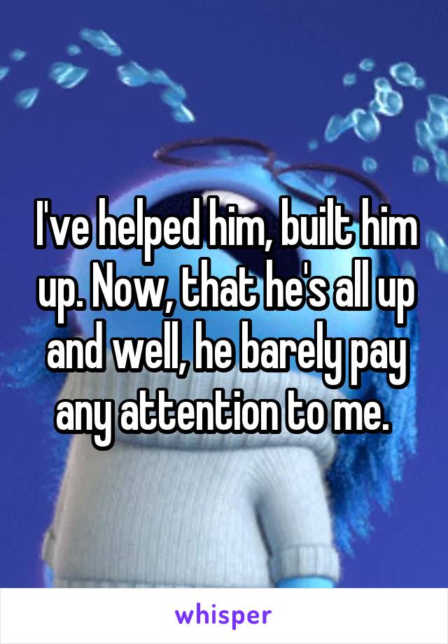 I've helped him, built him up. Now, that he's all up and well, he barely pay any attention to me. 