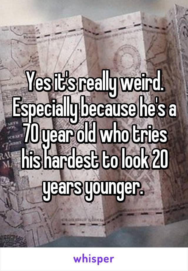 Yes it's really weird. Especially because he's a 70 year old who tries his hardest to look 20 years younger. 