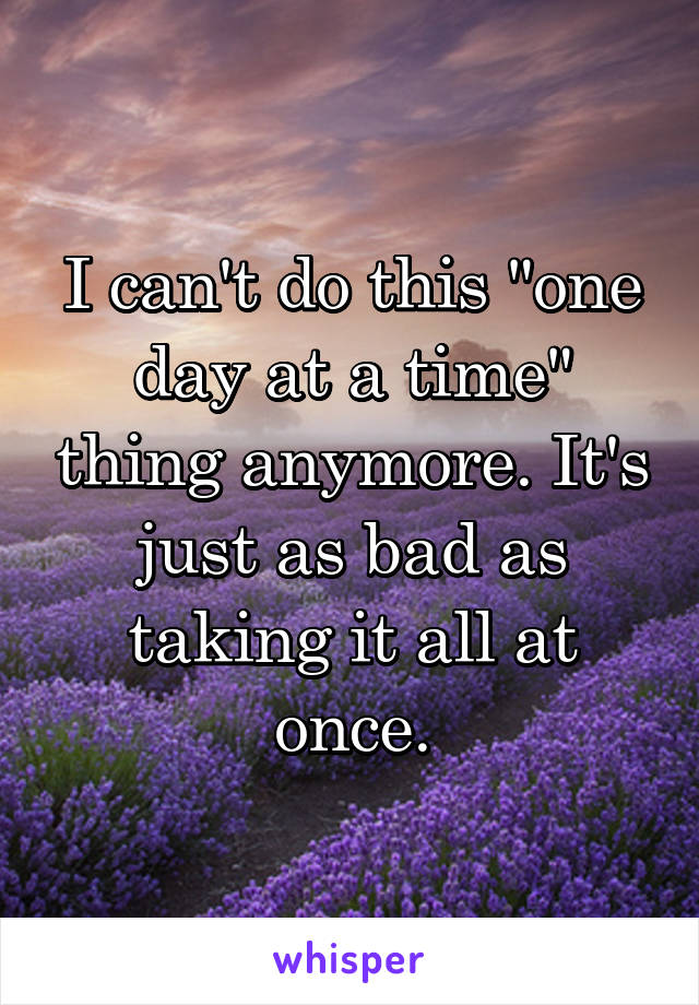 I can't do this "one day at a time" thing anymore. It's just as bad as taking it all at once.