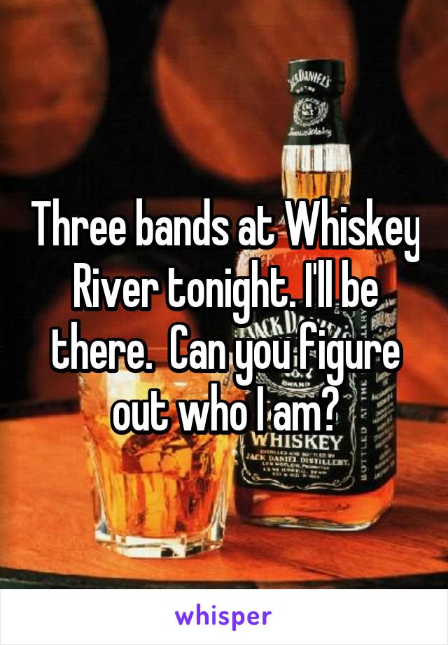 Three bands at Whiskey River tonight. I'll be there.  Can you figure out who I am?