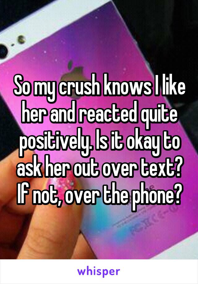 So my crush knows I like her and reacted quite positively. Is it okay to ask her out over text? If not, over the phone?