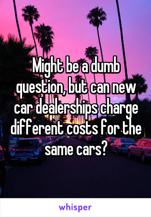 Might be a dumb question, but can new car dealerships charge different costs for the same cars?