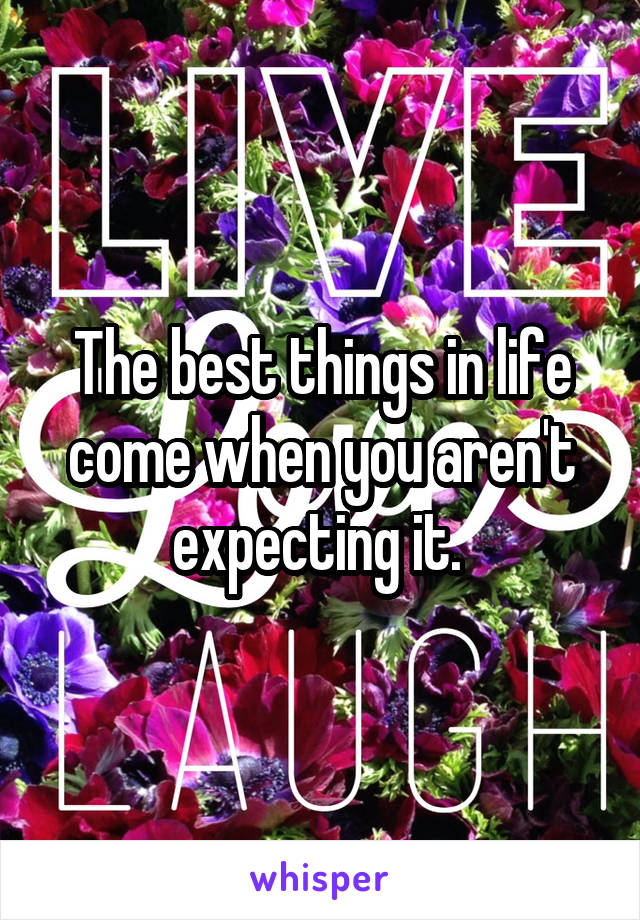 The best things in life come when you aren't expecting it. 