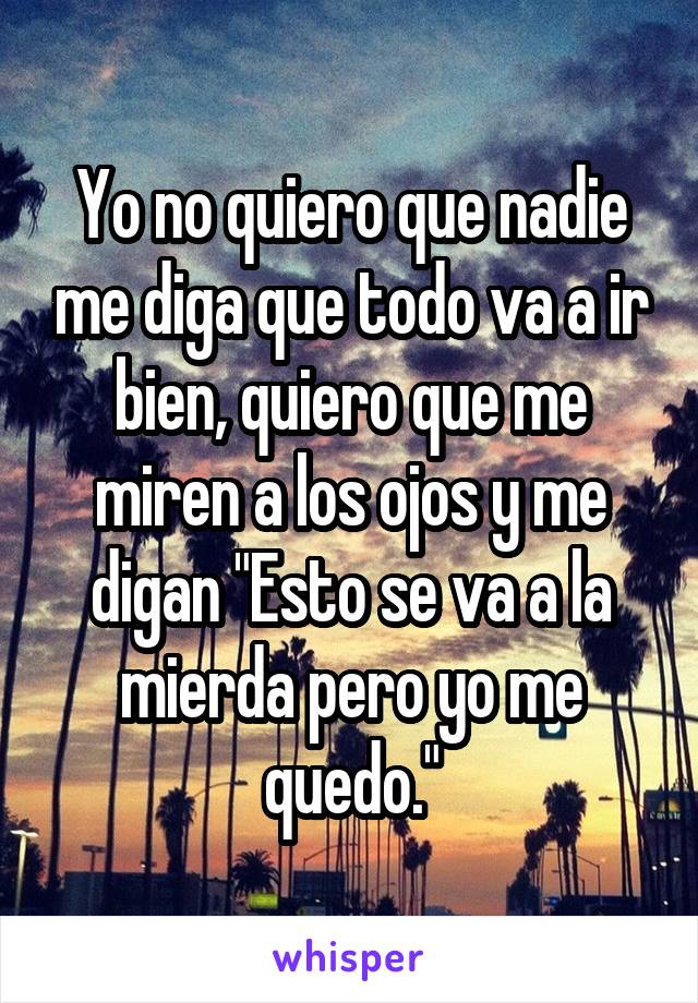 Yo no quiero que nadie me diga que todo va a ir bien, quiero que me miren a los ojos y me digan "Esto se va a la mierda pero yo me quedo."