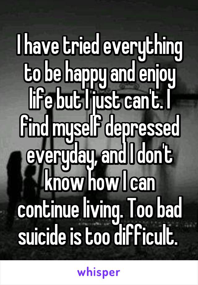 I have tried everything to be happy and enjoy life but I just can't. I find myself depressed everyday, and I don't know how I can continue living. Too bad suicide is too difficult. 