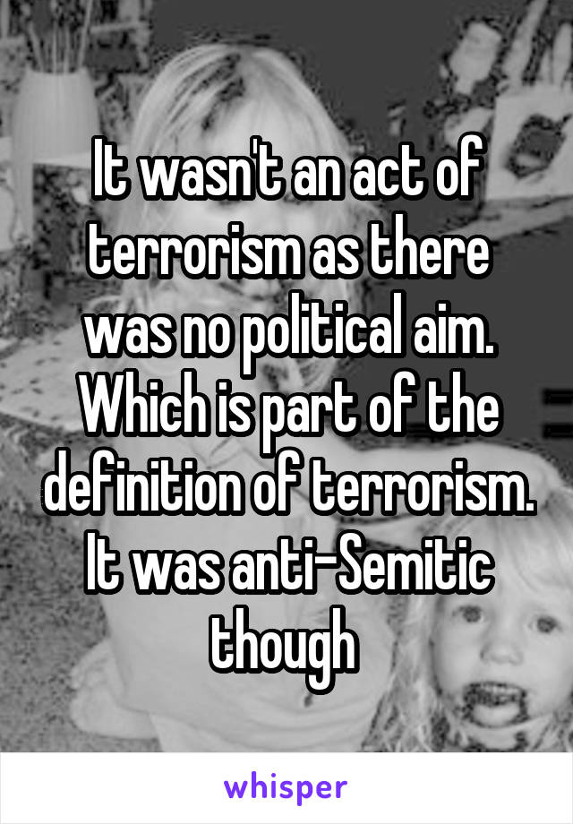 It wasn't an act of terrorism as there was no political aim. Which is part of the definition of terrorism. It was anti-Semitic though 