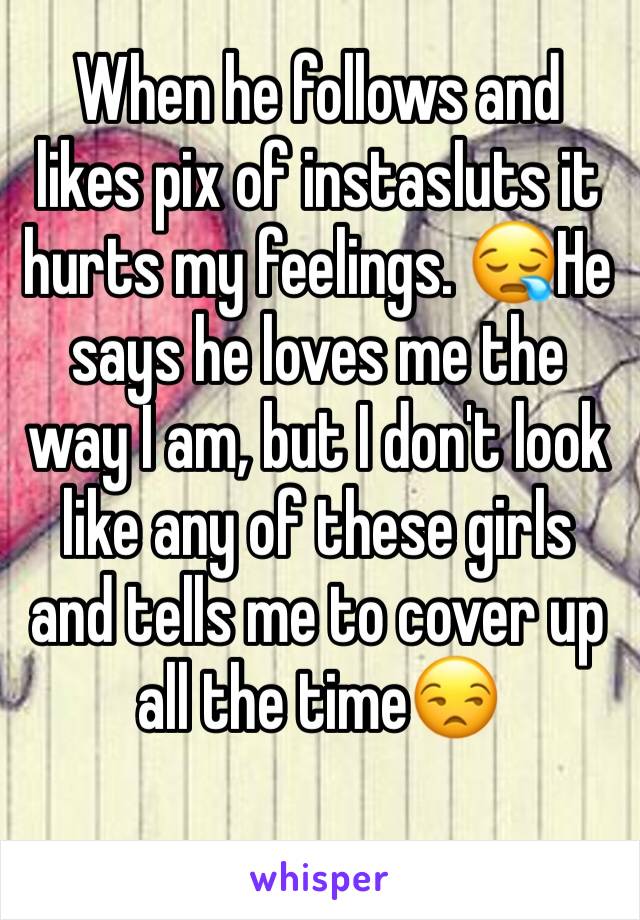 When he follows and likes pix of instasluts it hurts my feelings. 😪He says he loves me the way I am, but I don't look like any of these girls and tells me to cover up all the time😒 