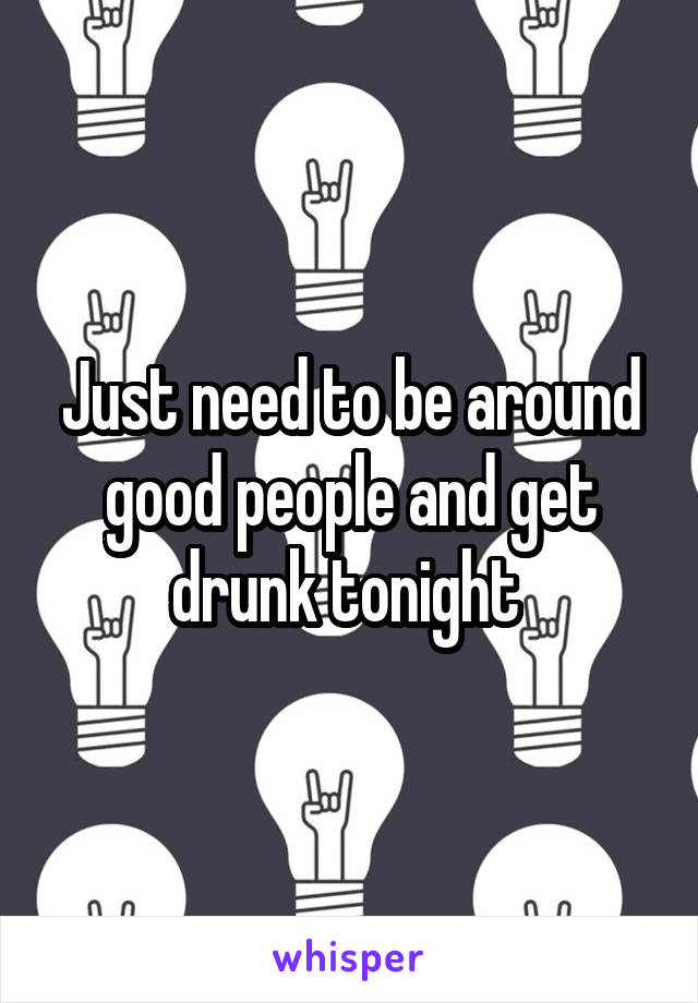 Just need to be around good people and get drunk tonight 