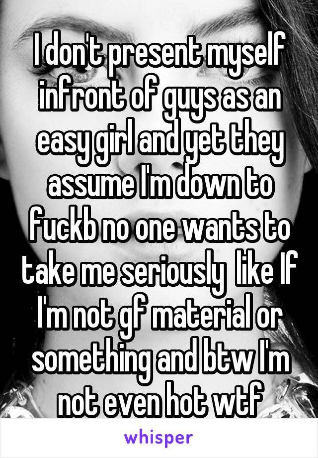 I don't present myself infront of guys as an easy girl and yet they assume I'm down to fuckb no one wants to take me seriously  like If I'm not gf material or something and btw I'm not even hot wtf